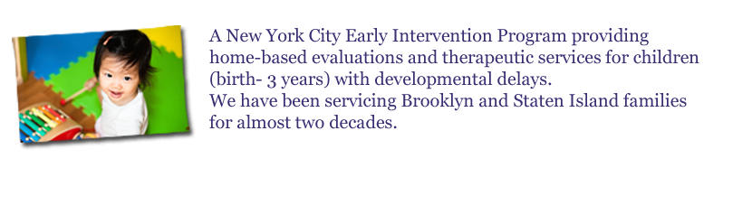 Early Start is a New York City Early Intervention Program Providing Home-based Evaluations and Therapeutic Services for Children (Birth � 3 Years) with Developmental Delays. We have been servicing Brooklyn and Staten Island families for almost two decades